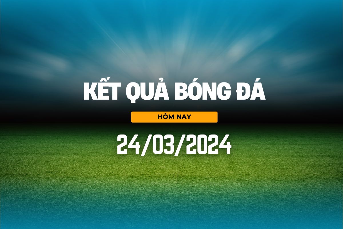 ket qua bong da hom nay 24 03 2024